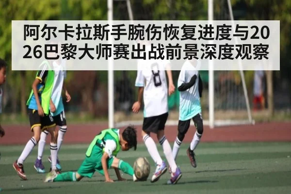 阿尔卡拉斯手腕伤恢复进度与2026巴黎大师赛出战前景深度观察